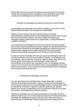 Por ejemplo, la lectura es una de las tareas que nuestros alumnos necesitan
realizar bien para poder obtener resultados en gran cantidad de áreas. Pero
¿cuáles son las estrategias que caracterizan a los buenos lectores?



        Identificar las estrategias que utilizan los alumnos en este momento


Las estrategias de aprendizaje son procesos mentales y, por lo tanto, no son
directamente observables. Sin embargo si son detectables.

Además, aunque nuestros alumnos (nosotros tampoco) no están
acostumbrados a prestarle atención a las estrategias que utilizan eso no quiere
decir que no las puedan explicar. Una forma rápida de averiguar que
estrategias utilizan nuestros alumnos es preguntarles. La pregunta básica es
¿CÓMO LO HACES?.

Los cuestionarios de estrategias nos sirven para extraer información general,
pero muchas veces necesitaremos, además, trabajar con los alumnos de forma
individual hasta identificar las principales estrategias que utilizan los alumnos
buenos malos y regulares de un determinado nivel. Por eso el principal
obstáculo para detectar estrategias es con frecuencia la falta de tiempo.

Cuando se trata de estrategias tenemos que buscar las estrategias dentro del
nivel de los alumnos a los que se las queremos enseñar. Las estrategias que
yo, profesora, utilizo cuando leo un texto en inglés no tienen nada que ver con
las que utilizan mis alumnos de nivel elemental, nuestro grado de
conocimientos es tan distinto que necesitamos recurrir a estrategias distintas.
Lo que a mí y a mis alumnos nos interesa saber es que estrategias les son más
útiles en ese momento, y por lo tanto lo que necesito detectar es las estrategias
de los alumnos buenos de ese nivel.



            Presentarles las estrategias alternativas


Una vez que sabemos que estrategias les interesa desarrollar a nuestros
alumnos se las podemos presentar y explicar. El primer paso es despertar la
conciencia de los alumnos de que las estrategias existen y concienciarlos sobre
su importancia. Al realizar un ejercicio cualquiera podemos, por ejemplo,
dedicar unos minutos a preguntarles como lo resolvieron y discutir con la clase
las ventajas y desventajas de los distintos métodos.

Cambiar las estrategias que uno está acostumbrado a usar exige, primero la
reflexión sobre lo que uno ha hecho hasta ese momento. Por tanto otra manera
de trabajar las estrategias es ayudar a los alumnos a reflexionar sobre su
propio proceso de aprendizaje, hacerles preguntas que les hagan pensar en


                                       46
 
