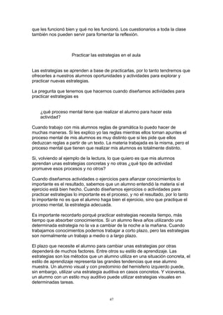 que les funcionó bien y qué no les funcionó. Los cuestionarios a toda la clase
también nos pueden servir para fomentar la reflexión.



                    Practicar las estrategias en el aula


Las estrategias se aprenden a base de practicarlas, por lo tanto tendremos que
ofrecerles a nuestros alumnos oportunidades y actividades para explorar y
practicar nuevas estrategias.

La pregunta que tenemos que hacernos cuando diseñamos actividades para
practicar estrategias es


    ¿qué proceso mental tiene que realizar el alumno para hacer esta
    actividad?

Cuando trabajo con mis alumnos reglas de gramática lo puedo hacer de
muchas maneras. Si les explico yo las reglas mientras ellos toman apuntes el
proceso mental de mis alumnos es muy distinto que si les pide que ellos
deduzcan reglas a partir de un texto. La materia trabajada es la misma, pero el
proceso mental que tienen que realizar mis alumnos es totalmente distinto.

Si, volviendo al ejemplo de la lectura, lo que quiero es que mis alumnos
aprendan unas estrategias concretas y no otras ¿qué tipo de actividad
promueve esos procesos y no otros?

Cuando diseñamos actividades o ejercicios para afianzar conocimientos lo
importante es el resultado, sabemos que un alumno entendió la materia si el
ejercicio está bien hecho. Cuando diseñamos ejercicios o actividades para
practicar estrategias lo importante es el proceso, y no el resultado, por lo tanto
lo importante no es que el alumno haga bien el ejercicio, sino que practique el
proceso mental, la estrategia adecuada.

Es importante recordarlo porqué practicar estrategias necesita tiempo, más
tiempo que absorber conocimientos. Si un alumno lleva años utilizando una
determinada estrategia no la va a cambiar de la noche a la mañana. Cuando
trabajamos conocimientos podemos trabajar a corto plazo, pero las estrategias
son normalmente un trabajo a medio o a largo plazo.

El plazo que necesite el alumno para cambiar unas estrategias por otras
dependerá de muchos factores. Entre otros su estilo de aprendizaje. Las
estrategias son los métodos que un alumno utiliza en una situación concreta, el
estilo de aprendizaje representa las grandes tendencias que ese alumno
muestra. Un alumno visual y con predominio del hemisferio izquierdo puede,
sin embargo, utilizar una estrategia auditiva en casos concretos. Y viceversa,
un alumno con un estilo muy auditivo puede utilizar estrategias visuales en
determinadas tareas.


                                        47
 
