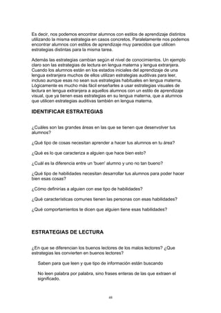 Es decir, nos podemos encontrar alumnos con estilos de aprendizaje distintos
utilizando la misma estrategia en casos concretos. Paralelamente nos podemos
encontrar alumnos con estilos de aprendizaje muy parecidos que utilicen
estrategias distintas para la misma tarea.

Además las estrategias cambian según el nivel de conocimientos. Un ejemplo
claro son las estrategias de lectura en lengua materna y lengua extranjera.
Cuando los alumnos están en los estados iniciales del aprendizaje de una
lengua extranjera muchos de ellos utilizan estrategias auditivas para leer,
incluso aunque esas no sean sus estrategias habituales en lengua materna.
Lógicamente es mucho más fácil enseñarles a usar estrategias visuales de
lectura en lengua extranjera a aquellos alumnos con un estilo de aprendizaje
visual, que ya tienen esas estrategias en su lengua materna, que a alumnos
que utilicen estrategias auditivas también en lengua materna.

IDENTIFICAR ESTRATEGIAS

¿Cuáles son las grandes áreas en las que se tienen que desenvolver tus
alumnos?

¿Qué tipo de cosas necesitan aprender a hacer tus alumnos en tu área?

¿Qué es lo que caracteriza a alguien que hace bien esto?

¿Cuál es la diferencia entre un 'buen' alumno y uno no tan bueno?

¿Qué tipo de habilidades necesitan desarrollar tus alumnos para poder hacer
bien esas cosas?

¿Cómo definirías a alguien con ese tipo de habilidades?

¿Qué características comunes tienen las personas con esas habilidades?

¿Qué comportamientos te dicen que alguien tiene esas habilidades?




ESTRATEGIAS DE LECTURA

¿En que se diferencian los buenos lectores de los malos lectores? ¿Que
estrategias les convierten en buenos lectores?

   Saben para que leen y que tipo de información están buscando

   No leen palabra por palabra, sino frases enteras de las que extraen el
   significado.



                                      48
 