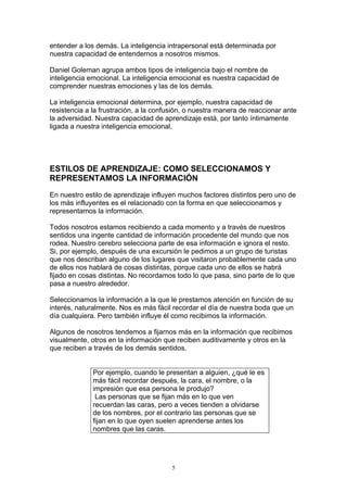 entender a los demás. La inteligencia intrapersonal está determinada por
nuestra capacidad de entendernos a nosotros mismos.

Daniel Goleman agrupa ambos tipos de inteligencia bajo el nombre de
inteligencia emocional. La inteligencia emocional es nuestra capacidad de
comprender nuestras emociones y las de los demás.

La inteligencia emocional determina, por ejemplo, nuestra capacidad de
resistencia a la frustración, a la confusión, o nuestra manera de reaccionar ante
la adversidad. Nuestra capacidad de aprendizaje está, por tanto íntimamente
ligada a nuestra inteligencia emocional.




ESTILOS DE APRENDIZAJE: COMO SELECCIONAMOS Y
REPRESENTAMOS LA INFORMACIÓN

En nuestro estilo de aprendizaje influyen muchos factores distintos pero uno de
los más influyentes es el relacionado con la forma en que seleccionamos y
representamos la información.

Todos nosotros estamos recibiendo a cada momento y a través de nuestros
sentidos una ingente cantidad de información procedente del mundo que nos
rodea. Nuestro cerebro selecciona parte de esa información e ignora el resto.
Si, por ejemplo, después de una excursión le pedimos a un grupo de turistas
que nos describan alguno de los lugares que visitaron probablemente cada uno
de ellos nos hablará de cosas distintas, porque cada uno de ellos se habrá
fijado en cosas distintas. No recordamos todo lo que pasa, sino parte de lo que
pasa a nuestro alrededor.

Seleccionamos la información a la que le prestamos atención en función de su
interés, naturalmente. Nos es más fácil recordar el día de nuestra boda que un
día cualquiera. Pero también influye él como recibimos la información.

Algunos de nosotros tendemos a fijarnos más en la información que recibimos
visualmente, otros en la información que reciben auditivamente y otros en la
que reciben a través de los demás sentidos.


              Por ejemplo, cuando le presentan a alguien, ¿qué le es
              más fácil recordar después, la cara, el nombre, o la
              impresión que esa persona le produjo?
               Las personas que se fijan más en lo que ven
              recuerdan las caras, pero a veces tienden a olvidarse
              de los nombres, por el contrario las personas que se
              fijan en lo que oyen suelen aprenderse antes los
              nombres que las caras.




                                        5
 