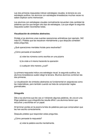 Las dos primeras respuestas indican estrategias visuales, la tercera es una
estrategia auditiva, los alumnos con estrategias kinestésicas muchas veces no
saben explicar como memorizan.

Los alumnos con estrategias visuales normalmente recuerdan más cantidad de
palabras que los que tengan otro tipo de estrategias. Los que eligen la segunda
respuesta suelen recordarlas todas.


Visualización de símbolos abstractos.

Díctale a tus alumnos unas cuantas operaciones aritméticas (por ejemplo, 342
más 67). Pídelas que las resuelvan mentalmente y que después contesten
estas preguntas.

¿Qué operaciones mentales hiciste para resolverlas?

¿Cómo pensaste el resultado?

      a) viste los números como escritos en una pizarra

      b) te oíste a ti mismo haciendo la operación

      c) cualquier otra manera ¿cual?


La primera respuesta indica una estrategia visual, la segunda auditiva, los
alumnos kinestésicos suelen elegir la tercera. Muchos alumnos combinan las
dos primeras.

La visualización de símbolos abstractos es fundamental en asignaturas como
las matemáticas, pero también cuando se trata de comprender reglas
gramaticales.


Ortografía

Dile a tus alumnos que les vas a ir dictando algunas palabras, de una en una.
Elige palabras cuya ortografía les resulte difícil. Los alumnos tienen que
escuchar y escribirlas en un papel.

Al terminar ponles en la pizarra la lista de palabras para que comprueben que
las han escrito correctamente.

Después pídeles que respondan estas preguntas.

¿Cómo pensaste la respuesta?

      a) viste la palabra escrita mentalmente.



                                        50
 