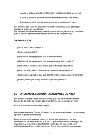 b) viste la palabra escrita mentalmente y notaste si estaba bien o mal.

      c) oíste al profesor e inmediatamente notaste si estaba mal o bien.

      d) te oíste repetirla mentalmente y notaste si estaba mal o bien.

Los alumnos con faltas de ortografía muchas veces utilizan una estrategia
auditiva, o auditiva y kinestésica.
Los alumnos sin faltas de ortografía utilizan una estrategia visual y kinestésica
(ven la palabra escrita mentalmente y sienten si es correcta o no)


TU VALORACION


   ¿Te ha salido bien el ejercicio?

   ¿Cómo lo preparaste?.

   ¿Qué hiciste para prepararlo que te funcionó bien?

   ¿Qué hiciste para prepararlo que tengas que cambiar o mejorar?

   ¿Qué otras cosas tienes que hacer que no hicieras hasta ahora

   ¿Conoces a alguien a quien se le de bien este tipo de ejercicio?

   ¿Qué hace esa persona que sea distinto de lo que tu haces normalmente?

   ¿Cómo puedes practicar y revisar lo que has aprendido?




ESTRATEGIAS DE LECTURA. ACTIVIDADES DE AULA

Los buenos lectores saben para que leen y que tipo de información están
buscando, es decir, se marcan objetivos claros y se concentran en ellos.

Esta actividad desarrolla esa estrategia:


Lee el texto siguiente. Tienes 30 segundos para contar el número de veces que
aparece la palabra estrategias

Desgraciadamente no conozco ningún libro sobre estrategias que sea
realmente útil para el trabajo en el aula. Lo que he leído sobre estrategias es
muy teórico y se centra en clasificar las estrategias en categorías como
estrategias cognitivas o meta-cognitivas. Tengo que reconocer que cuando


                                        51
 
