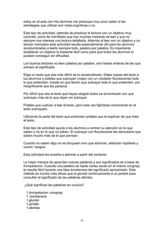estoy en el aula con mis alumnos me preocupa muy poco saber si las
estrategias que utilizan son meta-cognitivas o no.

Este tipo de actividad, además de practicar la lectura con un objetivo muy
concreto, pone de manifiesto que hay muchas maneras de leer y que no
siempre nos interesa una lectura detallada. Además al leer con un objetivo y un
tiempo marcados esta actividad resulta especialmente útil para los alumnos
acostumbrados a leerlo siempre todo, palabra por palabra. Es importante
establecer un objetivo lo bastante fácil como para que todos los alumnos lo
puedan conseguir sin dificultad.

Los buenos lectores no leen palabra por palabra, sino frases enteras de las que
extraen el significado.

Elige un texto que sea más difícil de lo acostumbrado. Dales copias del texto a
tus alumnos y pídeles que subrayen (mejor con un rotulador fluorescente) todo
lo que entienden. Insiste en que tienen que subrayar todo lo que entienden, por
insignificante que les parezca.

Por difícil que sea el texto que hayas elegido todos se encontrarán con que
subrayan más de lo que dejan sin subrayar.

Pídeles que vuelvan a leer el texto, pero esta vez fijándose únicamente en el
texto subrayado.

Utilizando la parte del texto que entienden pídeles que te explican de que trata
el texto.

Este tipo de actividad ayuda a los alumnos a centrar su atención en lo que
saben y no en lo que no saben. El subrayar con fluorescente les demuestra que
saben mucho más de lo que piensan.

Cuando no saben algo no se bloquean sino que adivinan, elaboran hipótesis y
corren ‘riesgos’.

Esta actividad les enseña a adivinar a partir del contexto:

La mejor manera de aprender nuevas palabras y sus significados es a base de
trompetacion. Cuando una palabra se repite varias veces en el mismo congrojo,
te resulta fácil hacerte una idea bomberana del significado aproximado. Este
método es mucho más eficaz que el gluntar continuamente a un jantele para
consultar el significado de las palabras altortas.

¿Qué significan las palabras en cursiva?

 1.trompetacion:.congrojo
 1..bomberana
 1.gluntar
 1.jantele
 1.altortas


                                        52
 