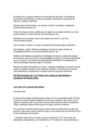Al realizar en su lengua materna una actividad de este tipo, con palabras
obviamente inexistentes, los alumnos pueden centrarse en el proceso de
adivinar y elaborar hipótesis.

Utilizan toda la información a su alcance, el título, los dibujos, diagramas,
conocimientos previos, etc.

Antes de empezar a leer, pídeles que te digan lo que saben del tema y lo que
pueden deducir a partir del titulo, las ilustraciones, etc.

Identifican los conceptos clave y los relacionan entre sí y con sus
conocimientos previos.

Leer un texto y realizar un mapa conceptual de los personajes implicados.

Son flexibles, utilizan distintas estrategias de lectura según el texto, la
complejidad del tema, sus conocimientos previos, etc.

Realizar actividades para practicar estrategias de lectura, explicando porqué
las hacemos, para que sirven y que estrategia concreta nos ayuda a desarrollar
es, en sí mismo, una manera de desarrollar la flexibilidad y la capacidad de
utilizar estrategias distintas según el contexto.

Ninguna de estas actividades es nueva. Trabajar estrategias en el aula muchas
veces no implica cambiar lo que estamos haciendo, sino hacerlo de manera
más sistemática y explicando a nuestros alumnos porqué lo hacemos.

ESTRATEGIAS DE LECTURA EN LENGUA MATERNA Y
LENGUA EXTRANJERA


LECTURA EN LENGUA MATERNA

Lee este texto


El viejo monje estaba sentado junto al camino, con su escudilla al lado. El viejo
monje de la cara arrugada meditaba con los ojos cerrados. De pronto, la voz
áspera e imperiosa de un guerrero samurai interrumpió su serena meditación.
"Viejo, enséñame ahora mismo qué es el cielo y qué es el infierno".

En un primer momento pareció que el viejo monje no había oído la orden del
guerrero, pero poco a poco, abrió los ojos, con la sombra de una sonrisa irónica
en las comisuras de los labios.

 "¿Quieres saber que es el cielo y que es el infierno? ¿Tú? Tan sucio, tan
descuidado, despeinado, con mal aliento ¿Tú? Vestido con ropa manchada y


                                         53
 