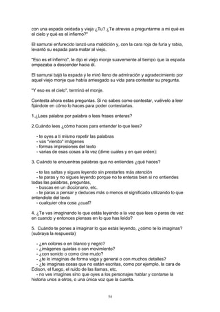 con una espada oxidada y vieja ¿Tu? ¿Te atreves a preguntarme a mi qué es
el cielo y qué es el infierno?"

El samurai enfurecido lanzó una maldición y, con la cara roja de furia y rabia,
levantó su espada para matar al viejo.

"Eso es el infierno", le dijo el viejo monje suavemente al tiempo que la espada
empezaba a descender hacia él.

El samurai bajó la espada y le miró lleno de admiración y agradecimiento por
aquel viejo monje que había arriesgado su vida para contestar su pregunta.

"Y eso es el cielo", terminó el monje.

Contesta ahora estas preguntas. Si no sabes como contestar, vuélvelo a leer
fijándote en cómo lo haces para poder contestarlas.

1.¿Lees palabra por palabra o lees frases enteras?

2.Cuándo lees ¿cómo haces para entender lo que lees?

  - te oyes a ti mismo repetir las palabras
  - vas "viendo" imágenes
  - formas impresiones del texto
  - varias de esas cosas a la vez (dime cuales y en que orden):

3. Cuándo te encuentras palabras que no entiendes ¿qué haces?

   - te las saltas y sigues leyendo sin prestarles más atención
   - te paras y no sigues leyendo porque no te enteras bien si no entiendes
todas las palabras, preguntas,
   - buscas en un diccionario, etc.
   - te paras a pensar y deduces más o menos el significado utilizando lo que
entendiste del texto
   - cualquier otra cosa ¿cual?

4. ¿Te vas imaginando lo que estás leyendo a la vez que lees o paras de vez
en cuando y entonces piensas en lo que has leído?

5. Cuándo te pones a imaginar lo que estás leyendo, ¿cómo te lo imaginas?
(subraya la respuesta)

   - ¿en colores o en blanco y negro?
   - ¿imágenes quietas o con movimiento?
   - ¿con sonido o como cine mudo?
   - ¿te lo imaginas de forma vaga y general o con muchos detalles?
   - ¿te imaginas cosas que no están escritas, como por ejemplo, la cara de
Edison, el fuego, el ruido de las llamas, etc.
   - no ves imagines sino que oyes a los personajes hablar y contarse la
historia unos a otros, o una única voz que la cuenta.


                                         54
 