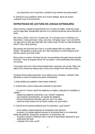 - ¿te emocionas con lo que lees y sientes lo que sienten los personajes?

6. Subraya lo que prefieres: libros con mucho dialogo, libros de acción,
cualquier cosa, te encanta leer.

ESTRATEGIAS DE LECTURA EN LENGUA EXTRANJERA

Ahora vamos a repetir el experimento con un texto en Inglés. Léelo las veces
que te haga falta, prestándole atención a tu manera de pensar para entender el
texto.

My name is Peter, and I am 15 years old. I’m a Scorpio and my birthday is in
November. I have got brown, long, curly hair, and green eyes. I am very tall for
my age and I’ve also got huge feet. My mother says I’ll have to walk barefooted
soon if I don’t stop growing.

My parents are divorced and I live in a small cottage with my mother and
sisters. The garden is quite small, but I like it because it is full of flowers and I
like the colours and their smell.

Mum works in a bank, she likes her job, but sometimes she gets home very late
and then, I have to prepare dinner for my sisters. I don’t particularly like looking,
it is boring.

I love sport and I am in the school basket team, because I am so tall. When we
play for the school we always wear a blue and orange t-shirt with blue shorts.


Contesta ahora estas preguntas. Si no sabes como contestar, vuélvelo a leer
fijándote en cómo lo haces para poder contestarlas.

1.¿lees palabra por palabra o lees frases enteras?

2. Cuándo lees ¿cómo haces para entender lo que lees?

  - te oyes a ti mismo repetir las palabras en inglés y después en castellano o
catalán
  - repites las palabras oralmente y vas "viendo" imágenes
  - ves imagines directamente, sin repetir las palabras
  - formas impresiones del texto, pero sin ver ni oír nada.
  - varias de esas cosas a la vez (dime cuales y en que orden)

3. Cuándo te encuentras palabras que no entiendes, ¿qué haces? :

   - te las saltas y sigues leyendo sin prestarles más atención
   - te paras y no sigues leyendo porque no te enteras bien si no entiendes
todas las palabras, preguntas, buscas en un diccionario, etc.
 - te paras a pensar y deduces más o menos el significado utilizando lo que
     entendiste del texto
 - cualquier otra cosa ¿cual?


                                           55
 