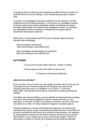 La pregunta seis: los alumnos más kinestésicos prefieren libros de acción, los
auditivos libros con mucho diálogo y a los visuales les gusta leer cualquier
cosa.

Un alumno con estrategias de lectura visuales en los dos idiomas no tendrá
problemas al leer en lengua extranjera. Los alumnos con estrategias visuales
en lengua materna que tengan estrategias auditivo-kinestésicas en lengua
extranjera desarrollarán sin problemas las estrategias visuales. Los alumnos
con estrategias de lectura auditivas o kinestésicas en lengua materna
necesitarán más tiempo y atención.


Referencias: si eres profesor de EFL tal vez te interesen alguno de estos
artículos sobre estrategias.

   Sobre estrategias de escritura
   http://www.hltmag.co.uk/jun99/sart.htm

   Sobre estrategias de aprendizaje de vocabulario
   http://www.hltmag.co.uk/nov99/sart.htm


ACTITUDES

            Y es que en el mundo traidor nada hay verdad ni mentira,

            Todo es según el color del cristal con que se mira

                           D. Ramón de Campoamor (Doloras)


¿Qué son las actitudes?

No es lo mismo mirar el mundo con unas gafas de cristal color de rosa que con
unas gafas oscuras. Nuestras actitudes son las gafas que cada uno de
nosotros utiliza para mirar a su alrededor y a sí mismo, o, como dice
Robert Dilts, las actitudes son los filtros a través de los cuales percibimos la
realidad.

Esos filtros son imprescindibles, ya que la realidad es tremendamente compleja
y los filtros nos permiten simplificarla y centrar nuestra atención en unos
aspectos y no en otros. Sin filtros no podríamos funcionar, por tanto, decir que
una actitud es un filtro no implica valoración negativa (ni positiva) alguna.

Nuestras actitudes no son los únicos filtros que utilizamos, los sistemas de
representación (visual, auditivo y kinestésico) también funcionan como filtros de
la enorme cantidad de información que recibimos continuamente. Los sistemas
de representación clasifican la información según el canal sensorial y prestan
más atención a unos canales que a otros. Las actitudes juzgan y valoran la
información y la filtran en función de la etiqueta que les hayamos asignado.


                                       57
 