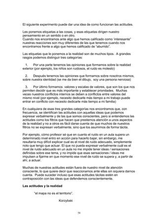 El siguiente experimento puede dar una idea de como funcionan las actitudes.

Les ponemos etiquetas a las cosas, y esas etiquetas dirigen nuestro
pensamiento en un sentido o en otro.
Cuando nos encontramos ante algo que hemos calificado como ‘interesante”
nuestras reacciones son muy diferentes de las que tenemos cuando nos
encontramos frente a algo que hemos calificado de “aburrido”.

Las etiquetas que le ponemos a la realidad son de muchos tipos. A grandes
rasgos podemos distinguir tres categorías:

  1.    Por una parte tenemos las opiniones que formamos sobre la realidad
exterior (por ejemplo, los niños son ruidosos, el ruido es molesto)

  2.   Después tenemos las opiniones que formamos sobre nosotros mismos,
sobre nuestra identidad (se me da bien el dibujo, soy una persona nerviosa)

  3.    Por último formamos valores y escalas de valores, que son los que nos
permiten decidir que es más importante y establecer prioridades. Muchas
veces nuestros conflictos internos se deben a conflictos entre valores del
mismo nivel (por ejemplo, necesito dedicarle más tiempo a mi trabajo puede
entrar en conflicto con necesito dedicarle más tiempo a mi familia)

En cualquiera de esas tres grandes categorías nos encontramos que, con
frecuencia, se identifican las actitudes con aquellas ideas que podemos
expresar verbalmente y de las que somos conscientes, pero si entendemos las
actitudes como los filtros que hacen que prestemos atención a unos aspectos
de la realidad y no a otros es fácil darse cuenta de que muchos de nuestros
filtros no se expresan verbalmente, sino que los asumimos de forma tácita.

Por ejemplo, cómo profesor sé que en cuanto el ruido en un aula supera un
determinado nivel entro en acción para hacerlo bajar, sin embargo, me
resultaría muy difícil explicar cual es el nivel de ruido adecuado, simplemente
noto que tengo que actuar. El que no pueda expresar verbalmente cuál es el
nivel de ruido adecuado en un aula no me impide tener ideas / sensaciones
definidas sobre ese tema, y no impide que esas sensaciones / ideas me
impulsen a fijarme en que momento ese nivel de ruido se supera y, a partir de
ahí, a actuar.

Muchas de nuestras actitudes están fuera de nuestro nivel de atención
consciente, lo que quiere decir que reaccionamos ante ellas sin siquiera darnos
cuenta. Puede suceder incluso que esas actitudes tácitas estén en
contraposición con las ideas que defendemos conscientemente.

Las actitudes y la realidad

        “el mapa no es el territorio”.

                           Korzybski


                                         58
 