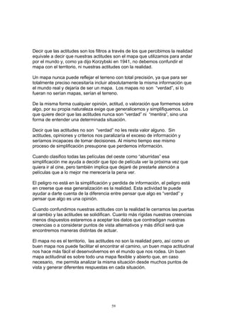 Decir que las actitudes son los filtros a través de los que percibimos la realidad
equivale a decir que nuestras actitudes son el mapa que utilizamos para andar
por el mundo y, como ya dijo Korzybski en 1941, no debemos confundir el
mapa con el territorio, ni nuestras actitudes con la realidad.

Un mapa nunca puede reflejar el terreno con total precisión, ya que para ser
totalmente preciso necesitaría incluir absolutamente la misma información que
el mundo real y dejaría de ser un mapa. Los mapas no son “verdad”, si lo
fueran no serían mapas, serían el terreno.

De la misma forma cualquier opinión, actitud, o valoración que formemos sobre
algo, por su propia naturaleza exige que generalicemos y simplifiquemos. Lo
que quiere decir que las actitudes nunca son “verdad” ni “mentira”, sino una
forma de entender una determinada situación.

Decir que las actitudes no son “verdad” no les resta valor alguno. Sin
actitudes, opiniones y criterios nos paralizaría el exceso de información y
seríamos incapaces de tomar decisiones. Al mismo tiempo ese mismo
proceso de simplificación presupone que perdemos información.

Cuando clasifico todas las películas del oeste como “aburridas” esa
simplificación me ayuda a decidir que tipo de película ver la próxima vez que
quiera ir al cine, pero también implica que dejaré de prestarle atención a
películas que a lo mejor me merecería la pena ver.

El peligro no está en la simplificación y perdida de información, el peligro está
en creerse que esa generalización es la realidad. Esta actividad te puede
ayudar a darte cuenta de la diferencia entre pensar que algo es “verdad” y
pensar que algo es una opinión.

Cuando confundimos nuestras actitudes con la realidad le cerramos las puertas
al cambio y las actitudes se solidifican. Cuanto más rígidas nuestras creencias
menos dispuestos estaremos a aceptar los datos que contradigan nuestras
creencias o a considerar puntos de vista alternativos y más difícil será que
encontremos maneras distintas de actuar.

El mapa no es el territorio, las actitudes no son la realidad pero, así como un
buen mapa nos puede facilitar el encontrar el camino, un buen mapa actitudinal
nos hace más fácil el desenvolvernos en el mundo que nos rodea. Un buen
mapa actitudinal es sobre todo una mapa flexible y abierto que, en caso
necesario, me permita analizar la misma situación desde muchos puntos de
vista y generar diferentes respuestas en cada situación.




                                        59
 