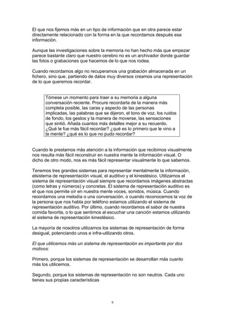 El que nos fijemos más en un tipo de información que en otra parece estar
directamente relacionado con la forma en la que recordamos después esa
información.

Aunque las investigaciones sobre la memoria no han hecho más que empezar
parece bastante claro que nuestro cerebro no es un archivador donde guardar
las fotos o grabaciones que hacemos de lo que nos rodea.

Cuando recordamos algo no recuperamos una grabación almacenada en un
fichero, sino que, partiendo de datos muy diversos creamos una representación
de lo que queremos recordar.


      Tómese un momento para traer a su memoria a alguna
      conversación reciente. Procure recordarla de la manera más
      completa posible, las caras y aspecto de las personas
      implicadas, las palabras que se dijeron, el tono de voz, los ruidos
      de fondo, los gestos y la manera de moverse, las sensaciones
      que sintió. Añada cuantos más detalles mejor a su recuerdo.
      ¿Qué le fue más fácil recordar? ¿qué es lo primero que le vino a
      la mente? ¿qué es lo que no pudo recordar?


Cuando le prestamos más atención a la información que recibimos visualmente
nos resulta más fácil reconstruir en nuestra mente la información visual. O
dicho de otro modo, nos es más fácil representar visualmente lo que sabemos.

Tenemos tres grandes sistemas para representar mentalmente la información,
elsistema de representación visual, el auditivo y el kinestésico. Utilizamos el
sistema de representación visual siempre que recordamos imágenes abstractas
(como letras y números) y concretas. El sistema de representación auditivo es
el que nos permite oír en nuestra mente voces, sonidos, música. Cuando
recordamos una melodía o una conversación, o cuando reconocemos la voz de
la persona que nos habla por teléfono estamos utilizando el sistema de
representación auditivo. Por último, cuando recordamos el sabor de nuestra
comida favorita, o lo que sentimos al escuchar una canción estamos utilizando
el sistema de representación kinestésico.

La mayoría de nosotros utilizamos los sistemas de representación de forma
desigual, potenciando unos e infra-utilizando otros.

El que utilicemos más un sistema de representación es importante por dos
motivos:

Primero, porque los sistemas de representación se desarrollan más cuanto
más los utilicemos.

Segundo, porque los sistemas de representación no son neutros. Cada uno
tienes sus propias características



                                       6
 