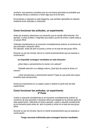 contrario, esa persona considera que es una buena gimnasta es probable que
le dedique tiempo y esfuerzo a hacer algo que se le da bien.

Encontrarás un ejemplo en este diagrama, que también ejemplifica la relación
existente entre actitudes y motivación.



Como funcionan las actitudes, un experimento

Antes de empezar selecciona una situación que te resulte difícil afrontar. Por
ejemplo, si eres profesor, imagínate que estás a punto de entrar a darle clase a
un grupo difícil.

Colócate mentalmente en el momento inmediatamente anterior al comienzo de
esa actividad o situación difícil.
Por ejemplo, antes de abrir la puerta y entrar en el aula de ese grupo difícil.

Durante un par de minutos, fija en tu mente el pensamiento que se expresa a
continuación:

     es imposible conseguir resultados en esta situación

     ¿Qué ideas y pensamientos te vienen a la cabeza?

    Préstale atención a tu diálogo interno ¿Qué tipo de cosas te dices a ti
mismo?

      ¿Qué sensaciones y sentimientos tienes? Fíjate en que parte del cuerpo
localizas esas sensaciones.


Anota tus impresiones en un papel y pasa a realizar la parte dos de este
experimento.

Como funcionan las actitudes, un experimento
                     2ª Parte

Vuelve a colocarte mentalmente en el momento inmediatamente anterior al
comienzo de esa actividad o situación difícil que elegiste en la primera parte de
este experimento. Utilizando el mismo ejemplo, vuelve a situarte mentalmente
en el momento justo antes de abrir la puerta y entrar en el aula de ese grupo
difícil.

Durante un par de minutos, fija en tu mente el pensamiento que se expresa a
continuación:

        Tengo recursos suficientes para conseguir buenos resultados




                                       61
 