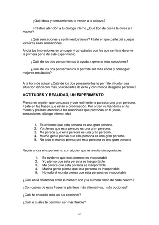 ¿Qué ideas y pensamientos te vienen a la cabeza?

      Préstale atención a tu diálogo interno ¿Qué tipo de cosas te dices a ti
mismo?

      ¿Qué sensaciones y sentimientos tienes? Fíjate en que parte del cuerpo
localizas esas sensaciones.

Anota tus impresiones en un papel y compáralas con las que sentiste durante
la primera parte de este experimento.

     ¿Cuál de los dos pensamientos te ayuda a generar más soluciones?

     ¿Cuál de los dos pensamientos te permite ser más eficaz y conseguir
mejores resultados?


A la hora de actuar ¿Cuál de los dos pensamientos te permite afrontar esa
situación difícil con más posibilidades de éxito y con menos desgaste personal?

ACTITUDES Y REALIDAD, UN EXPERIMENTO

Piensa en alguien que conozcas y que realmente te parezca una gran persona.
Fíjate en las frases que están a continuación. Por orden ve fijándolas en tu
mente y préstale atención a las reacciones que provocan en ti (ideas,
sensaciones, diálogo interno, etc)


        1.   Es evidente que esta persona es una gran persona.
        2.   Yo pienso que esta persona es una gran persona.
        3.   Me parece que esta persona es una gran persona.
        4.   Mucha gente piensa que esta persona es una gran persona.
        5.   No todo el mundo piensa que esta persona es una gran persona


Repite ahora el experimento con alguien que te resulte desagradable:

        1.    Es evidente que esta persona es insoportable
        2.    Yo pienso que esta persona es insoportable
        3.    Me parece que esta persona es insoportable
        4.    Mucha gente piensa que esta persona es insoportable
        5.    No todo el mundo piensa que esta persona es insoportable

¿Cual es la diferencia entre la número uno y la número cinco de cada cuadro?

¿Con cuáles de esas frases te planteas más alternativas, más opciones?

¿Cuál te encasilla más en tus opiniones?

¿Cuál o cuáles te permiten ser más flexible?


                                       62
 