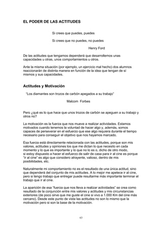 EL PODER DE LAS ACTITUDES

                    Si crees que puedes, puedes

                    Si crees que no puedes, no puedes

                                              Henry Ford

De las actitudes que tengamos dependerá que desarrollemos unas
capacidades u otras, unos comportamientos u otros.

Ante la misma situación (por ejemplo, un ejercicio mal hecho) dos alumnos
reaccionarán de distinta manera en función de la idea que tengan de sí
mismos y sus capacidades.


Actitudes y Motivación

 “Los diamantes son trozos de carbón apegados a su trabajo”

                              Malcom Forbes


Pero ¿qué es lo que hace que unos trozos de carbón se apeguen a su trabajo y
otros no?

La motivación es la fuerza que nos mueve a realizar actividades. Estamos
motivados cuando tenemos la voluntad de hacer algo y, además, somos
capaces de perseverar en el esfuerzo que ese algo requiera durante el tiempo
necesario para conseguir el objetivo que nos hayamos marcado.

Esa fuerza está directamente relacionada con las actitudes, porque son mis
valores, actitudes y opiniones los que me dictan lo que necesito en cada
momento y lo que es importante y lo que no lo es o, dicho de otro modo,
si estoy dispuesto a hacer el esfuerzo de salir de casa para ir al cine es porque
“ir al cine” es algo que considero atrayente, valioso, dentro de mis
posibilidades, etc.

Naturalmente mi comportamiento no es el resultado de una única actitud, sino
que dependerá del conjunto de mis actitudes. A lo mejor me apetece ir al cine,
pero si tengo trabajo que entregar puede resultarme más importante terminar el
trabajo que ir al cine.

La aparición de esa “fuerza que nos lleva a realizar actividades” se crea como
resultado de la conjunción entre mis valores y actitudes y mis circunstancias
exteriores (de poco sirve que me guste el cine si vivo a 1.000 Km del cine más
cercano). Desde este punto de vista las actitudes no son lo mismo que la
motivación pero si son la base de la motivación.



                                        63
 