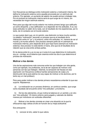 Con frecuencia se distingue entre motivación externa y motivación interna. Se
define la motivación externa como aquella provocada por un estímulo del
entorno. Por ejemplo, un aumento de salario me puede animar a trabajar más.
Por el contrario la motivación interna sería la que surge de mí mismo, sin
necesidad de ningún estímulo externo.

Pero para que algo del mundo exterior me motive primero tengo que calificarlo
yo como atrayente, y esa calificación va a depender de mis actitudes. A su vez
esas actitudes no salen de la nada, son el resultado de mis experiencias, por lo
tanto, de mi contacto con el mundo exterior.

Lo que quiere decir que, en mi opinión, esa distinción no tiene mucho sentido.
La palabra “motivación” esconde un proceso que es el resultado de la
interacción entre mi “yo” y mi entorno, entre mis actitudes, mi manera de ver el
mundo y el mundo exterior. Ese proceso siempre parte de mí (siempre es
motivación interna), pero depende de lo que haya fuera (siempre es motivación
externa). Ese proceso no está dentro ni fuera, sino que es el resultado de la
relación que se crea entre ambas partes.

En la danza entre tú y yo no soy yo ni eres tú lo que determina mi motivación,
soy yo - contigo, es el sistema que creamos entre los dos lo que determina el
proceso de motivación.

Motivar a los demás

Una de las aspiraciones más comunes entre los que trabajan con otra gente,
como por ejemplo, los profesores, es la de ser capaces de motivar a las
personas con las que trabajan. Además, la sensación de fracaso en esa
aspiración con frecuencia conlleva fuertes sensaciones de culpa y la
disminución de la auto-estima (no soy capaz de motivar a mis alumnos, por lo
tanto soy un mal profesor).

Pero para poder motivar a los demás primero necesitamos entender lo que eso
supone. Repasemos:

  a) La motivación es un proceso dinámico, en continuo cambio, que surge
como resultado del encuentro entre “mis actitudes” y el entorno.

  b) De los dos elementos, el que inclina la balanza en un sentido u en otro
son “mis actitudes”. El mismo entorno será juzgado y valorado de distinta
manera por individuos con actitudes diferentes.

  c) Motivar a los demás consiste en crear una situación en la que le
ofrezcamos algo valioso al otro en función de su mapa actitudinal.

Eso presupone:

   1)   conocer al otro, saber lo que valora.




                                       64
 