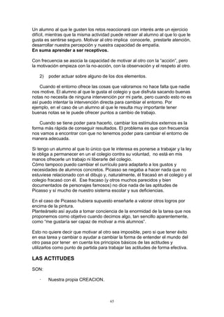 Un alumno al que le gusten los retos reaccionará con interés ante un ejercicio
difícil, mientras que la misma actividad puede retraer al alumno al que lo que le
gusta es sentirse seguro. Motivar al otro implica conocerle, prestarle atención,
desarrollar nuestra percepción y nuestra capacidad de empatía.
En suma aprender a ser receptivos.

Con frecuencia se asocia la capacidad de motivar al otro con la “acción”, pero
la motivación empieza con la no-acción, con la observación y el respeto al otro.

   2)   poder actuar sobre alguno de los dos elementos.

    Cuando el entorno ofrece las cosas que valoramos no hace falta que nadie
nos motive. El alumno al que le gusta el colegio y que disfruta sacando buenas
notas no necesita de ninguna intervención por mi parte, pero cuando esto no es
así puedo intentar la intervención directa para cambiar el entorno. Por
ejemplo, en el caso de un alumno al que le resulta muy importante tener
buenas notas se le puede ofrecer puntos a cambio de trabajo.

    Cuando se tiene poder para hacerlo, cambiar los estímulos externos es la
forma más rápida de conseguir resultados. El problema es que con frecuencia
nos vamos a encontrar con que no tenemos poder para cambiar el entorno de
manera adecuada.

Si tengo un alumno al que lo único que le interesa es ponerse a trabajar y la ley
le obliga a permanecer en un el colegio contra su voluntad, no está en mis
manos ofrecerle un trabajo ni liberarle del colegio.
Cómo tampoco puedo cambiar el currículo para adaptarlo a los gustos y
necesidades de alumnos concretos. Picasso se negaba a hacer nada que no
estuviese relacionado con el dibujo y, naturalmente, él fracasó en el colegio y el
colegio fracasó con él. Ese fracaso (y otros muchos parecidos y bien
documentados de personajes famosos) no dice nada de las aptitudes de
Picasso y sí mucho de nuestro sistema escolar y sus deficiencias.

En el caso de Picasso hubiera supuesto enseñarle a valorar otros logros por
encima de la pintura.
Planteárselo así ayuda a tomar conciencia de la enormidad de la tarea que nos
proponemos como objetivo cuando decimos algo, tan sencillo aparentemente,
como “me gustaría ser capaz de motivar a mis alumnos”.

Esto no quiere decir que motivar al otro sea imposible, pero si que tener éxito
en esa tarea y cambiar o ayudar a cambiar la forma de entender el mundo del
otro pasa por tener en cuenta los principios básicos de las actitudes y
utilizarlos como punto de partida para trabajar las actitudes de forma efectiva.

LAS ACTITUDES

SON:

   ·    Nuestra propia CREACION.



                                        65
 