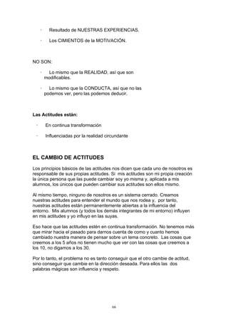 ·     Resultado de NUESTRAS EXPERIENCIAS.

     ·     Los CIMIENTOS de la MOTIVACIÓN.



NO SON:

     ·    Lo mismo que la REALIDAD, así que son
         modificables.

     ·     Lo mismo que la CONDUCTA, así que no las
         podemos ver, pero las podemos deducir.



Las Actitudes están:

 ·       En continua transformación

 ·       Influenciadas por la realidad circundante



EL CAMBIO DE ACTITUDES

Los principios básicos de las actitudes nos dicen que cada uno de nosotros es
responsable de sus propias actitudes. Si mis actitudes son mi propia creación
la única persona que las puede cambiar soy yo misma y, aplicada a mis
alumnos, los únicos que pueden cambiar sus actitudes son ellos mismo.

Al mismo tiempo, ninguno de nosotros es un sistema cerrado. Creamos
nuestras actitudes para entender el mundo que nos rodea y, por tanto,
nuestras actitudes están permanentemente abiertas a la influencia del
entorno. Mis alumnos (y todos los demás integrantes de mi entorno) influyen
en mis actitudes y yo influyo en las suyas.

Eso hace que las actitudes estén en continua transformación. No tenemos más
que mirar hacia el pasado para darnos cuenta de como y cuanto hemos
cambiado nuestra manera de pensar sobre un tema concreto. Las cosas que
creemos a los 5 años no tienen mucho que ver con las cosas que creemos a
los 10, no digamos a los 30.

Por lo tanto, el problema no es tanto conseguir que el otro cambie de actitud,
sino conseguir que cambie en la dirección deseada. Para ellos las dos
palabras mágicas son influencia y respeto.




                                          66
 