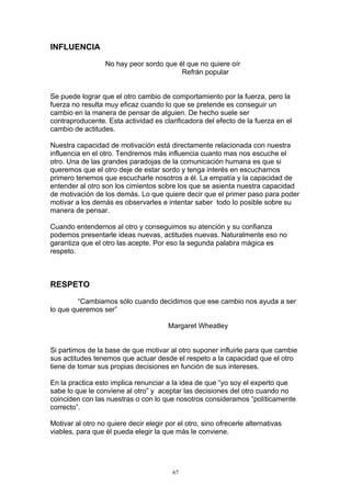 INFLUENCIA

                  No hay peor sordo que él que no quiere oír
                                         Refrán popular


Se puede lograr que el otro cambio de comportamiento por la fuerza, pero la
fuerza no resulta muy eficaz cuando lo que se pretende es conseguir un
cambio en la manera de pensar de alguien. De hecho suele ser
contraproducente. Esta actividad es clarificadora del efecto de la fuerza en el
cambio de actitudes.

Nuestra capacidad de motivación está directamente relacionada con nuestra
influencia en el otro. Tendremos más influencia cuanto mas nos escuche el
otro. Una de las grandes paradojas de la comunicación humana es que si
queremos que el otro deje de estar sordo y tenga interés en escucharnos
primero tenemos que escucharle nosotros a él. La empatía y la capacidad de
entender al otro son los cimientos sobre los que se asienta nuestra capacidad
de motivación de los demás. Lo que quiere decir que el primer paso para poder
motivar a los demás es observarles e intentar saber todo lo posible sobre su
manera de pensar.

Cuando entendemos al otro y conseguimos su atención y su confianza
podemos presentarle ideas nuevas, actitudes nuevas. Naturalmente eso no
garantiza que el otro las acepte. Por eso la segunda palabra mágica es
respeto.



RESPETO

         “Cambiamos sólo cuando decidimos que ese cambio nos ayuda a ser
lo que queremos ser”

                                        Margaret Wheatley


Si partimos de la base de que motivar al otro suponer influirle para que cambie
sus actitudes tenemos que actuar desde el respeto a la capacidad que el otro
tiene de tomar sus propias decisiones en función de sus intereses.

En la practica esto implica renunciar a la idea de que “yo soy el experto que
sabe lo que le conviene al otro” y aceptar las decisiones del otro cuando no
coinciden con las nuestras o con lo que nosotros consideramos “políticamente
correcto”.

Motivar al otro no quiere decir elegir por el otro, sino ofrecerle alternativas
viables, para que él pueda elegir la que más le conviene.




                                         67
 