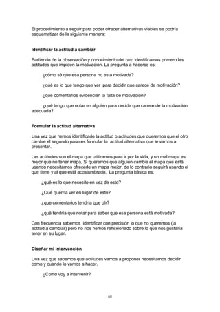 El procedimiento a seguir para poder ofrecer alternativas viables se podría
esquematizar de la siguiente manera:


Identificar la actitud a cambiar

Partiendo de la observación y conocimiento del otro identificamos primero las
actitudes que impiden la motivación. La pregunta a hacerse es:

     ¿cómo sé que esa persona no está motivada?

     ¿qué es lo que tengo que ver para decidir que carece de motivación?

     ¿qué comentarios evidencian la falta de motivación?

     ¿qué tengo que notar en alguien para decidir que carece de la motivación
adecuada?


Formular la actitud alternativa

Una vez que hemos identificado la actitud o actitudes que queremos que el otro
cambie el segundo paso es formular la actitud alternativa que le vamos a
presentar.

Las actitudes son el mapa que utilizamos para ir por la vida, y un mal mapa es
mejor que no tener mapa, Si queremos que alguien cambie el mapa que está
usando necesitamos ofrecerle un mapa mejor, de lo contrario seguirá usando el
que tiene y al que está acostumbrado. La pregunta básica es:

     ¿qué es lo que necesito en vez de esto?

     ¿Qué querría ver en lugar de esto?

     ¿que comentarios tendría que oír?

     ¿qué tendría que notar para saber que esa persona está motivada?

Con frecuencia sabemos identificar con precisión lo que no queremos (la
actitud a cambiar) pero no nos hemos reflexionado sobre lo que nos gustaría
tener en su lugar.


Diseñar mi intervención

Una vez que sabemos que actitudes vamos a proponer necesitamos decidir
como y cuando lo vamos a hacer.

     ¿Como voy a intervenir?



                                       68
 