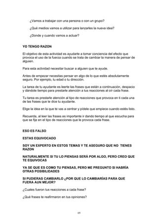 ¿Vamos a trabajar con una persona o con un grupo?

     ¿Qué medios vamos a utilizar para lanzarles la nueva idea?

     ¿Donde y cuando vamos a actuar?


YO TENGO RAZON

El objetivo de esta actividad es ayudarte a tomar conciencia del efecto que
provoca el uso de la fuerza cuando se trata de cambiar la manera de pensar de
alguien.

Para esta actividad necesitar buscar a alguien que te ayude.

Antes de empezar necesitas pensar en algo de lo que estés absolutamente
seguro. Por ejemplo, tu edad o tu dirección.

La tarea de tu ayudante es leerte las frases que están a continuación, despacio
y dándote tiempo para prestarle atención a tus reacciones al oír cada frase.

Tu tarea es prestarle atención al tipo de reacciones que provoca en ti cada una
de las frases que te dice tu ayudante.

Elige la idea en la que te vas a centrar y pídele que empiece cuando estés listo.

Recuerda, al leer las frases es importante ir dando tiempo al que escucha para
que se fije en el tipo de reacciones que le provoca cada frase.


ESO ES FALSO

ESTAS EQUIVOCADO

SOY UN EXPERTO EN ESTOS TEMAS Y TE ASEGURO QUE NO TIENES
RAZON

NATURALMENTE SI TU LO PIENSAS SERÁ POR ALGO, PERO CREO QUE
TE EQUIVOCAS

YA SE QUE ES COMO TU PIENSAS, PERO ME PREGUNTO SI HABRÍA
OTRAS POSIBILIDADES

SI PUDIERAS CAMBIARLO ¿POR QUE LO CAMBIARÍAS PARA QUE
FUERA AUN MEJOR?

¿Cuales fueron tus reacciones a cada frase?

¿Qué frases te reafirmaron en tus opiniones?



                                       69
 