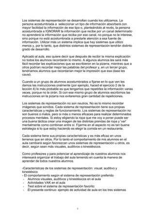 Los sistemas de representación se desarrollan cuando los utilizamos. La
persona acostumbrada a seleccionar un tipo de información absorberá con
mayor facilidad la información de ese tipo o, planteándolo al revés, la persona
acostumbrada a IGNORAR la información que recibe por un canal determinado
no aprenderá la información que reciba por ese canal, no porque no le interese,
sino porque no está acostumbrada a prestarle atención a esa fuente de
información. Utilizar más un sistema implica que hay sistemas que utilizo
menos y, por lo tanto, que distintos sistemas de representación tendrán distinto
grado de desarrollo.

Aplicado al aula, eso quiere decir que después de recibir la misma explicación
no todos los alumnos recordarán lo mismo. A algunos alumnos les será más
fácil recordar las explicaciones que se escribieron en la pizarra, mientras que a
otros podrían recordar mejor las palabras del profesor y, en un tercer grupo,
tendríamos alumnos que recordarían mejor la impresión que esa clase les
causó.

Cuando a un grupo de alumnos acostumbrados a fijarse en lo que ven les
damos las instrucciones oralmente (por ejemplo, haced el ejercicio 2 de la
lección 4) lo más probable es que tengamos que repetirles la información varias
veces, porque no la oirán. Si con ese mismo grupo de alumnos escribimos las
instrucciones en la pizarra nos evitaremos gran cantidad de repeticiones.

Los sistemas de representación no son neutros. No es lo mismo recordar
imágenes que sonidos. Cada sistema de representación tiene sus propias
características y reglas de funcionamiento. Los sistemas de representación no
son buenos o malos, pero si más o menos eficaces para realizar determinados
procesos mentales. Si estoy eligiendo la ropa que me voy a poner puede ser
una buena táctica crear una imagen de las distintas prendas de ropa y 'ver'
mentalmente como combinan entre sí. Fijarme en el aspecto no es tan buena
estrategia si lo que estoy haciendo es elegir la comida en un restaurante.

Cada sistema tiene sus propias características y es más eficaz en unos
terrenos que en otros. Por lo tanto el comportamiento de mis alumnos en el
aula cambiará según favorezcan unos sistemas de representación u otros, es
decir, según sean más visuales, auditivos o kinestésicos.

Como profesores y para potenciar el aprendizaje de nuestros alumnos nos
interesará organizar el trabajo del aula teniendo en cuenta la manera de
aprender de todos nuestros alumnos.

-Características de los sistemas de representación: visual, auditivo y
kinestésico
- El comportamiento según el sistema de representación preferido
 - Alumnos visuales, auditivos y kinestésicos en el aula
 - Actividades VAK en el aula
 - Test sobre el sistema de representación favorito
 - El presente continuo: ejemplo de actividad de aula en los tres sistemas




                                        7
 