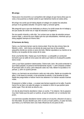 Mi amigo

Hace poco me encontré a un compañero del colegio al que hacía años que no
veía y nos pusimos a charlar sobre lo que habíamos hecho en estos años.

Mi amigo me contó que él había dejado el colegio sin acabar los estudios
porque no le gustaba estudiar. Él quería viajar y conocer gente.

Me preguntó que a que me dedicaba yo ahora y le conté cosas de mi trabajo y
de que acaba de volver de un viaje de estudios a Inglaterra.

Se me quedó mirando y sólo dijo: “es curioso que yo deje de estudiar porque
quería viajar, y ahora los que viajáis sois los que estudiasteis, mientras que yo
estoy pegado siempre al mismo sitio.”

El hermano de Harry

Harry y su hermano tenían casi la misma edad. Eran los dos únicos hijos de
Marian y John. John tenia una tienda de esas que hay en los pueblos
pequeños donde se vende un poco de todo. Marian ayudaba a su marido en la
tienda y se ocupaba de las cosas de la casa.

Eran una familia feliz. Hasta que murió Marian. La atropelló un conductor
borracho que se saltó el único paso de cebra que había en el pequeño pueblo
done vivían.

John y sus hijos quedaron destrozados. Sobre todo John. No podía entender lo
que había pasado, le parecía tremendamente injusto. Y John empezó a beber.
Al principio sólo un poco, pero después cada vez más. Beber le ayudaba a no
pensar, y John no quería pensar.

Harry y su hermano se encontraron cada vez más solos. Nadie se ocupaba de
ellos, ni de hacer la comida, ni de encender la estufa, ni de lavarles la ropa.
Nadie les preguntaba si habían hecho los deberes ni si habían sacado buenas
notas.

Empezaron a faltar a clase, y a pasar ese tiempo jugando en la calle. Cuando
hacía frío se iban a la sala de juegos. Le sisaban a John lo que podían para
poder jugar. Pero de todo se aburre uno.

Un día de aburrimiento decidieron robar un coche. Y lo robaron. Se lo pasaron
muy bien hasta que les paró un policía, al que le extraño ver un conductor tan
joven.

Los servicios sociales decidieron tomar cartas en el asunto y llevaron el caso a
los tribunales. El juez decidió que John no era un buen padre y, lo peor de todo,
que Harry y su hermano eran una mala influencia el uno para el otro.




                                        72
 