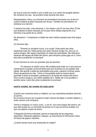 Así que el Juez los mandó a vivir a cada uno a un centro de acogida distinto.
No contento con eso, les prohibió verse durante tres años.

Desesperados, Harry y su hermano se prometieron buscarse uno al otro en
cuanto acabará el plazo impuesto por el juez. También se prometieron no
olvidarse uno del otro.

Y pasaron los días, y las semanas, y los meses y por fin los tres años. El día
que acababa el plazo impuesto por el juez Harry estaba esperando a su
hermano a la puerta de su centro.

Se abrazaron. Y empezaron a hablar de cómo habían pasado esos tres largos
años.

Un hermano dijo:

        "Prometí no olvidarte nunca, y lo cumplí. Pasé estos tres años
esperando este día. Había gente que quiso hacerse amiga mía, pero yo no
quería amigos. Me negué a participar en todas las actividades. Me ofrecieron
hacerme del equipo de fútbol del centro, pero tampoco quise jugar sin ti. Llevo
tres años cumpliendo mi promesa"

El otro hermano le miro con grandes ojos de asombro:

        "Yo tampoco te olvidé nunca. Me costaba tanto estar sin ti que procure
mantenerme ocupado continuamente para que el tiempo se me pasase más
rápido. Me apunté a todas las actividades que pude y aprendí muchas cosas.
Ahora sé ganarme la vida. Cómo a ti te gustaba tanto la música decidí
aprender a tocar la trompeta y pertenezco a la banda de música del centro.
Hice muchos amigos y con todos hablaba de ti. Hablar de ti me ayudaba a
sentirte cerca. Llevo tres años cumpliendo mi promesa".


HASTA AHORA, DE AHORA EN ADELANTE


Cuando nos movemos hacia un objetivo, es muy importante prestarle atención
al camino.
Es el camino él que nos muestra la mejor manera de llegar a nuestro objetivo, y
andar camino nos enriquece.

Vamos a empezar un nuevo curso, y con él una nueva etapa del camino, así
que este puede ser un momento de pensar en lo que ya hemos andado y lo
que nos espera a partir de ahora.

Trabajando de forma individual, piensa la respuesta de las preguntas
siguientes. Utilizando palabras o dibujos, ve resumiendo la información clave
en trozos de papel o cartulina.

¿Cuánto tiempo hace que empezaste el colegio?


                                       73
 