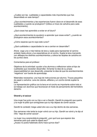 ¿Cuáles son las cualidades o capacidades más importantes que has
desarrollado en este tiempo?

¿Que acontecimientos y las experiencias fueron clave en el desarrollo de esas
cualidades y cuando se produjeron? (Utiliza un trozo de cartulina para cada
acontecimiento).

¿Qué cosas has aprendido a evitar en el futuro?

¿Qué acontecimientos te ayudaron a aprender que cosas evitar?; ¿cuando se
produjeron esos acontecimientos?

¿Cómo esperas que te vaya este curso?

¿Qué cualidades o capacidades te vas a centrar en desarrollar?

Ahora coge una o más hebras de lana y úsala para representar el camino
andado hasta ahora y tus expectativas en el corcho. Sujeta la lana marcando
con altibajos los distintos acontecimientos y coloca las tarjetas de cartulina en
los puntos clave.

Comentarios para el profesor:

Objetivos de la actividad: ayudar a los alumnos a reflexionar sobre el tipo de
cualidades que necesitan desarrollar, fomentar la idea de su propia
responsabilidad en ese desarrollo, presentar la idea de que los acontecimientos
“negativos” son fuente de aprendizaje.

Materiales necesarios: una hoja de instrucciones por alumno. Trozos pequeños
de papel o cartulina. Lana de colores, alfileres y un corcho donde sujetar la
lana.
La representación gráfica con la lana en el corcho es importante sobre todo si
se trabaja con alumnos que favorezcan el modo de pensamiento del hemisferio
derecho.


Ghandi y el azúcar

Una mujer fue junto con su hijo a ver a Gandhi. Gandhi le preguntó que quería
y la mujer le pidió que consiguiese que su hijo dejase de comer azúcar.

Gandhi le contestó: traiga usted otra vez a su hijo dentro de dos semanas.

Dos semanas más tarde la mujer volvió con su hijo. Gandhi se volvió y le dijo al
niño: “deja de comer azúcar”.

La mujer muy sorprendida le preguntó: ¿por qué tuve que esperar dos
semanas para qué usted le dijese eso?
¿Acaso no podía habérselo dicho hace quince días?


                                        74
 