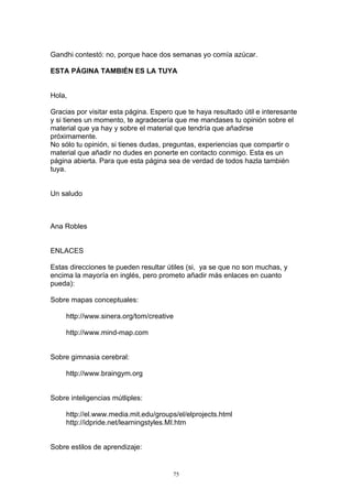 Gandhi contestó: no, porque hace dos semanas yo comía azúcar.

ESTA PÁGINA TAMBIÉN ES LA TUYA


Hola,

Gracias por visitar esta página. Espero que te haya resultado útil e interesante
y si tienes un momento, te agradecería que me mandases tu opinión sobre el
material que ya hay y sobre el material que tendría que añadirse
próximamente.
No sólo tu opinión, si tienes dudas, preguntas, experiencias que compartir o
material que añadir no dudes en ponerte en contacto conmigo. Esta es un
página abierta. Para que esta página sea de verdad de todos hazla también
tuya.


Un saludo



Ana Robles


ENLACES

Estas direcciones te pueden resultar útiles (si, ya se que no son muchas, y
encima la mayoría en inglés, pero prometo añadir más enlaces en cuanto
pueda):

Sobre mapas conceptuales:

     http://www.sinera.org/tom/creative

     http://www.mind-map.com


Sobre gimnasia cerebral:

     http://www.braingym.org


Sobre inteligencias mútliples:

     http://el.www.media.mit.edu/groups/el/elprojects.html
     http://idpride.net/learningstyles.MI.htm


Sobre estilos de aprendizaje:


                                       75
 
