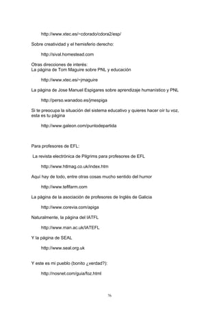 http://www.xtec.es/~cdorado/cdora2/esp/

Sobre creatividad y el hemisferio derecho:

     http://sival.homestead.com

Otras direcciones de interés:
La página de Tom Maguire sobre PNL y educación

     http://www.xtec.es/~jmaguire

La página de Jose Manuel Espigares sobre aprendizaje humanístico y PNL

     http://perso.wanadoo.es/jmespiga

Si te preocupa la situación del sistema educativo y quieres hacer oír tu voz,
esta es tu página

     http://www.galeon.com/puntodepartida



Para profesores de EFL:

La revista electrónica de Pilgrims para profesores de EFL

     http://www.htlmag.co.uk/index.htm

Aquí hay de todo, entre otras cosas mucho sentido del humor

     http://www.teflfarm.com

La página de la asociación de profesores de Inglés de Galicia

     http://www.corevia.com/apiga

Naturalmente, la página del IATFL

     http://www.man.ac.uk/IATEFL

Y la página de SEAL

     http://www.seal.org.uk


Y este es mi pueblo (bonito ¿verdad?):

     http://nosnet.com/guia/foz.html



                                         76
 