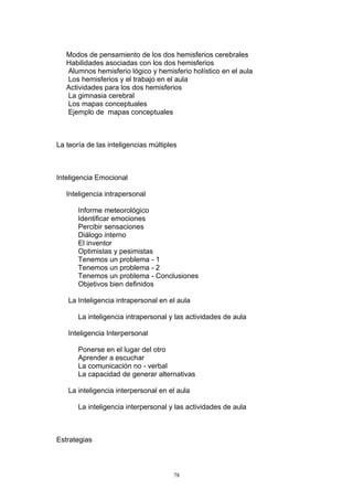 Modos de pensamiento de los dos hemisferios cerebrales
   Habilidades asociadas con los dos hemisferios
   Alumnos hemisferio lógico y hemisferio holístico en el aula
   Los hemisferios y el trabajo en el aula
   Actividades para los dos hemisferios
   La gimnasia cerebral
   Los mapas conceptuales
   Ejemplo de mapas conceptuales



La teoría de las inteligencias múltiples



Inteligencia Emocional

   Inteligencia intrapersonal

       Informe meteorológico
       Identificar emociones
       Percibir sensaciones
       Diálogo interno
       El inventor
       Optimistas y pesimistas
       Tenemos un problema - 1
       Tenemos un problema - 2
       Tenemos un problema - Conclusiones
       Objetivos bien definidos

   La Inteligencia intrapersonal en el aula

       La inteligencia intrapersonal y las actividades de aula

   Inteligencia Interpersonal

       Ponerse en el lugar del otro
       Aprender a escuchar
       La comunicación no - verbal
       La capacidad de generar alternativas

   La inteligencia interpersonal en el aula

       La inteligencia interpersonal y las actividades de aula



Estrategias



                                      78
 