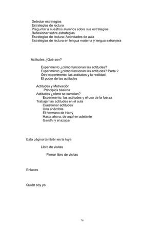 Detectar estrategias
   Estrategias de lectura
   Preguntar a nuestros alumnos sobre sus estrategias
   Reflexionar sobre estrategias
   Estrategias de lectura: Actividades de aula
   Estrategias de lectura en lengua materna y lengua extranjera




   Actitudes ¿Qué son?

          Experimento ¿cómo funcionan las actitudes?
          Experimento ¿cómo funcionan las actitudes? Parte 2
          Otro experimento: las actitudes y la realidad
          El poder de las actitudes

      Actitudes y Motivación
            Principios básicos
      Actitudes ¿cómo se cambian?
           Experimento: las actitudes y el uso de la fuerza
      Trabajar las actitudes en el aula
           Cuestionar actitudes
           Una anécdota
           El hermano de Harry
           Hasta ahora, de aquí en adelante
           Gandhi y el azúcar




Esta página también es la tuya

          Libro de visitas

               Firmar libro de visitas



Enlaces



Quién soy yo




                                         79
 