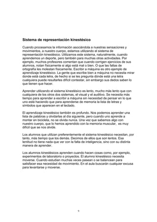 Sistema de representación kinestésico

Cuando procesamos la información asociándola a nuestras sensaciones y
movimientos, a nuestro cuerpo, estamos utilizando el sistema de
representación kinestésico. Utilizamos este sistema, naturalmente, cuando
aprendemos un deporte, pero también para muchas otras actividades. Por
ejemplo, muchos profesores comentan que cuando corrigen ejercicios de sus
alumnos, notan físicamente si algo está mal o bien. O que las faltas de
ortografía les molestan físicamente. Escribir a máquina es otro ejemplo de
aprendizaje kinestésico. La gente que escribe bien a máquina no necesita mirar
donde está cada letra, de hecho si se les pregunta dónde está una letra
cualquiera puede resultarles difícil contestar, sin embargo sus dedos saben lo
que tienen que hacer.

Aprender utilizando el sistema kinestésico es lento, mucho más lento que con
cualquiera de los otros dos sistemas, el visual y el auditivo. Se necesita más
tiempo para aprender a escribir a máquina sin necesidad de pensar en lo que
uno está haciendo que para aprenderse de memoria la lista de letras y
símbolos que aparecen en el teclado.

El aprendizaje kinestésico también es profundo. Nos podemos aprender una
lista de palabras y olvidarlas al día siguiente, pero cuando uno aprende a
montar en bicicleta, no se olvida nunca. Una vez que sabemos algo con
nuestro cuerpo, que lo hemos aprendido con la memoria muscular, es muy
difícil que se nos olvide.

Los alumnos que utilizan preferentemente el sistema kinestésico necesitan, por
tanto, más tiempo que los demás. Decimos de ellos que son lentos. Esa
lentitud no tiene nada que ver con la falta de inteligencia, sino con su distinta
manera de aprender.

Los alumnos kinestésicos aprenden cuando hacen cosas como, por ejemplo,
experimentos de laboratorio o proyectos. El alumno kinestésico necesita
moverse. Cuando estudian muchas veces pasean o se balancean para
satisfacer esa necesidad de movimiento. En el aula buscarán cualquier excusa
para levantarse y moverse.




                                        9
 