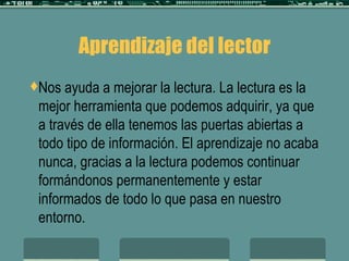 Aprendizaje del lector Nos ayuda a mejorar la lectura. La lectura es la mejor herramienta que podemos adquirir, ya que a través de ella tenemos las puertas abiertas a todo tipo de información. El aprendizaje no acaba nunca, gracias a la lectura podemos continuar formándonos permanentemente y estar informados de todo lo que pasa en nuestro entorno. 