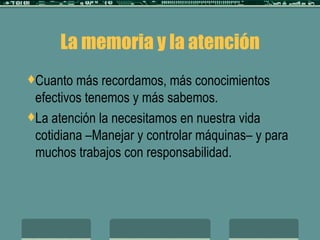 La memoria y la atención Cuanto más recordamos, más conocimientos efectivos tenemos y más sabemos. La atención la necesitamos en nuestra vida cotidiana –Manejar y controlar máquinas– y para muchos trabajos con responsabilidad. 
