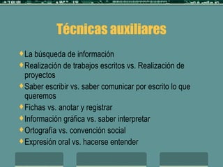 Técnicas auxiliares La búsqueda de información  Realización de trabajos escritos vs. Realización de proyectos Saber escribir vs. saber comunicar por escrito lo que queremos Fichas vs. anotar y registrar  Información gráfica vs. saber interpretar Ortografía vs. convención social Expresión oral vs. hacerse entender 