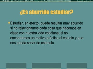 ¿Es aburrido estudiar? Estudiar, en efecto, puede resultar muy aburrido si no relacionamos cada cosa que hacemos en clase con nuestra vida cotidiana, si no encontramos un motivo práctico al estudio y que nos pueda servir de estímulo.  