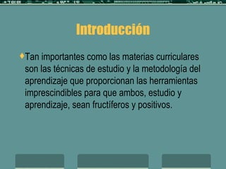 Introducción Tan importantes como las materias curriculares son las técnicas de estudio y la metodología del aprendizaje que proporcionan las herramientas imprescindibles para que ambos, estudio y aprendizaje, sean fructíferos y positivos. 