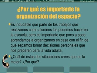 ¿Por qué es importante la organización del espacio? Es indudable que parte de los trabajos que realizamos como alumnos los podemos hacer en la escuela, pero es importante que poco a poco aprendamos a organizarnos en casa con el fin de que sepamos tomar decisiones personales que nos preparen para la vida adulta. ¿Cuál de estas dos situaciones crees que es la mejor? ¿Por qué? 