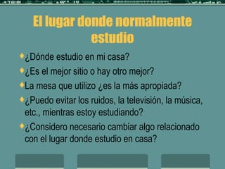 El lugar donde normalmente estudio ¿Dónde estudio en mi casa? ¿Es el mejor sitio o hay otro mejor? La mesa que utilizo ¿es la más apropiada? ¿Puedo evitar los ruidos, la televisión, la música, etc., mientras estoy estudiando? ¿Considero necesario cambiar algo relacionado con el lugar donde estudio en casa? 