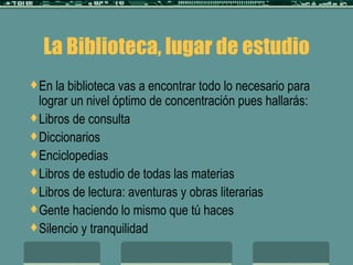 La Biblioteca, lugar de estudio En la biblioteca vas a encontrar todo lo necesario para lograr un nivel óptimo de concentración pues hallarás: Libros de consulta Diccionarios Enciclopedias Libros de estudio de todas las materias Libros de lectura: aventuras y obras literarias Gente haciendo lo mismo que tú haces Silencio y tranquilidad 