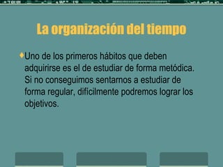 La organización del tiempo Uno de los primeros hábitos que deben adquirirse es el de estudiar de forma metódica. Si no conseguimos sentarnos a estudiar de forma regular, difícilmente podremos lograr los objetivos.  