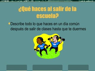 ¿Qué haces al salir de la escuela? Describe todo lo que haces en un día común después de salir de clases hasta que te duermes 