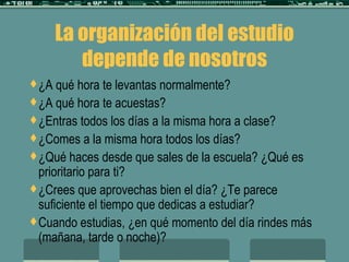 La organización del estudio depende de nosotros ¿A qué hora te levantas normalmente? ¿A qué hora te acuestas? ¿Entras todos los días a la misma hora a clase? ¿Comes a la misma hora todos los días? ¿Qué haces desde que sales de la escuela? ¿Qué es prioritario para ti? ¿Crees que aprovechas bien el día? ¿Te parece suficiente el tiempo que dedicas a estudiar? Cuando estudias, ¿en qué momento del día rindes más (mañana, tarde o noche)? 