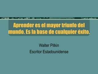 Aprender es el mayor triunfo del mundo. Es la base de cualquier éxito. Walter Pitkin Escritor Estadounidense 