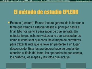 El método de estudio EPLERR Examen (Lectura): Es una lectura general de la lección o tema que vamos a estudiar desde el principio hasta el final. Ello nos servirá para saber de qué se trata. Un estudiante que echa un vistazo a lo que va estudiar es como el conductor que consulta el mapa de carreteras para trazar la ruta que le lleve sin perderse a un lugar desconocido. Esta lectura deberá hacerse prestando atención al título del tema, los apartados de que consta, los gráficos, los mapas y las fotos que incluye. 