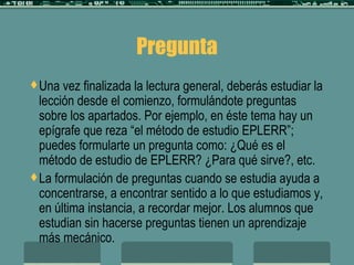 Pregunta Una vez finalizada la lectura general, deberás estudiar la lección desde el comienzo, formulándote preguntas sobre los apartados. Por ejemplo, en éste tema hay un epígrafe que reza “el método de estudio EPLERR”; puedes formularte un pregunta como: ¿Qué es el método de estudio de EPLERR? ¿Para qué sirve?, etc. La formulación de preguntas cuando se estudia ayuda a concentrarse, a encontrar sentido a lo que estudiamos y, en última instancia, a recordar mejor. Los alumnos que estudian sin hacerse preguntas tienen un aprendizaje más mecánico. 