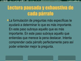 Lectura pausada y exhaustiva de cada párrafo La formulación de preguntas más específicas te ayudará a determinar lo que es más importante. En este paso subraya aquello que es más importante. En este paso subraya aquello que entiendas que merece la pena destacar. Intenta comprender cada párrafo perfectamente para así poder entender mejor la pregunta. 