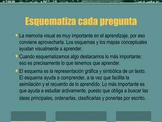 Esquematiza cada pregunta La memoria visual es muy importante en el aprendizaje, por eso conviene aprovecharla. Los esquemas y los mapas conceptuales ayudan visualmente a aprender. Cuando esquematizamos algo destacamos lo más importante; eso es precisamente lo que tenemos que aprender. El esquema es la representación gráfica y simbólica de un texto. El esquema ayuda a comprender, a la vez que facilita la asimilación y el recuerdo de lo aprendido. Lo más importante es que ayuda a estudiar activamente, puesto que obliga a buscar las ideas principales, ordenarlas, clasificarlas y ponerlas por escrito .  
