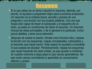Resumen Si lo que sabes de un tema o lección lo resumes, además, por escrito, te ayudará a prepararte mejor para la próxima evaluación. Un resumen es la síntesis breve, sencilla y precisa de una pregunta o una lección con tus propias palabras. Una vez que hayas sido capaz de hacer el subrayado y el esquema de un texto, ya estas en condiciones de hacer el resumen. Un resumen incluye las ideas principales, ir de lo general a lo particular, incluir pocos detalles y tener poca extensión. Después de acabar la sesión, tómate unos minutos más y repasa la lección con los esquemas, mapas conceptuales, subrayados y el resumen que hayas hecho. Este repaso te ayudará a consolidar lo que acabas de estudiar. Periódicamente, repasa los esquemas que vayas haciendo de cada unidad, ya que ayudan a mantener en nuestra memoria a largo plazo lo que vamos aprendiendo. De ese modo vamos convirtiendo lo aprendido en conocimiento efectivo y propio. 