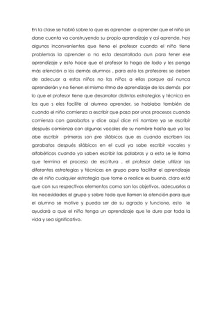 En la clase se habló sobre lo que es aprender a aprender que el niño sin
darse cuenta va construyendo su propio aprendizaje y así aprende, hay
algunos inconvenientes que tiene el profesor cuando el niño tiene
problemas la aprender o no esta desarrollado aun para tener ese
aprendizaje y esto hace que el profesor lo haga de lado y les ponga
más atención a los demás alumnos , para esto los profesores se deben
de adecuar a estos niños no los niños a ellos porque así nunca
aprenderán y no tienen el mismo ritmo de aprendizaje de los demás por
lo que el profesor tiene que desarrollar distintas estrategias y técnica en
las que s eles facilite al alumno aprender, se hablaba también de
cuando el niño comienza a escribir que pasa por unos procesos cuando
comienza con garabatos y dice aquí dice mi nombre ya se escribir
después comienza con algunas vocales de su nombre hasta que ya los
abe escribir primeros son pre silábicos que es cuando escriben los
garabatos después silábicos en el cual ya sabe escribir vocales y
alfabéticos cuando ya saben escribir las palabras y a esto se le llama
que termina el proceso de escritura , el profesor debe utilizar las
diferentes estrategias y técnicas en grupo para facilitar el aprendizaje
de el niño cualquier estrategia que tome o realice es buena, claro está
que con sus respectivos elementos como son los objetivos, adecuarlos a
las necesidades el grupo y sobre todo que llamen la atención para que
el alumno se motive y pueda ser de su agrado y funcione, esto le
ayudará a que el niño tenga un aprendizaje que le dure par toda la
vida y sea significativo.
 